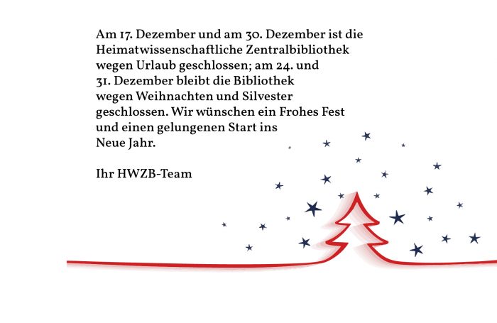 Aus dem Bild ist zu entnehmen:
Am 17. Dezember (Mittwoch) und am 30. Dezember ist die Heimatwissenschaftliche Zentralbibliothek wegen Urlaub geschlossen; am 24. und 31. Dezember bleibt die Bibliothek wegen Weihnachten und Silvester ebenfalls geschlossen. Wir wünschen ein Frohes Fest und einen gelungenen Start ins Neue Jahr. Ihr HWZB-Team